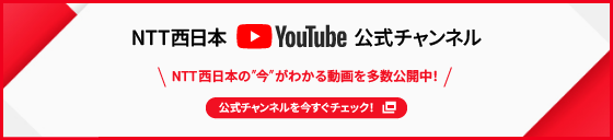 NTT西日本Youtube公式チャンネル NTT西日本の“今”がわかる動画を多数公開中！ 公式チャンネルを今すぐチェック！
