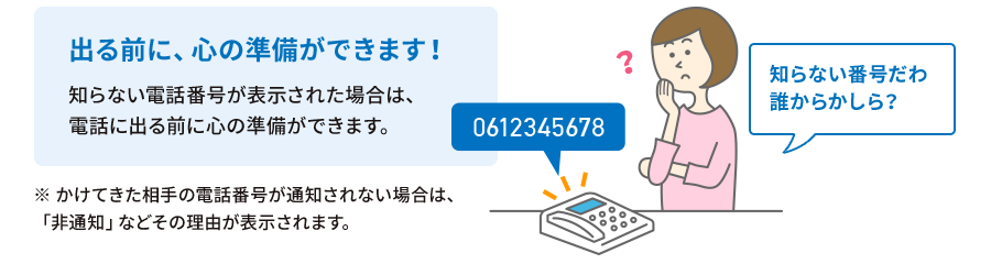 出る前に、心の準備ができます！知らない電話番号が表示された場合は、電話に出る前に心の準備ができます。※かけてきた相手の電話番号が通知されない場合は、「非通知」などその理由が表示されます。