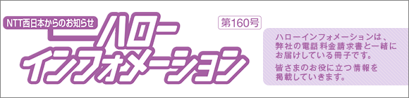 NTT西日本からのお知らせ　ハローインフォメーション　第160号 ハローインフォメーションは、弊社の電話料金請求書と一緒にお届けしている冊子です。新サービスなど皆さまのお役に立つ情報を掲載していきます。