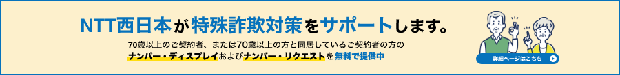 NTT西日本が特殊詐欺対策をサポートします。詳細ページはこちら。70歳以上のご契約者、または70歳以上の方と同居しているご契約者の方のナンバー・ディスプレイおよびナンバー・リクエストを無料で提供中