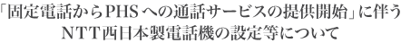 �u�Œ�d�b����PHS�ւ̒ʘb�T�[�r�X�̒񋟊J�n�v�ɔ���NTT�����{���d�b�@�̐ݒ蓙�ɂ���