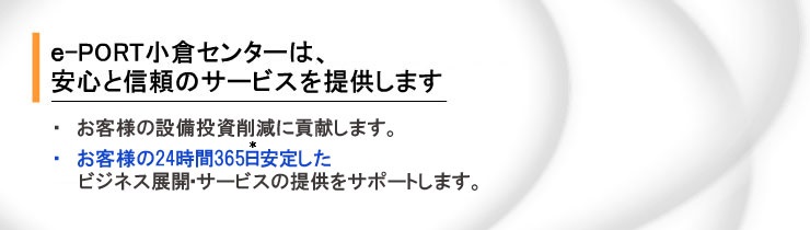 e-PORT���q�Z���^�[�́A���S�ƐM���̃T�[�r�X�񋟂����񑩂��܂��B���q���܂͖c��Ȑݔ��������s�v�ɂȂ�A24����365�����肵���r�W�l�X�W�J�E�T�[�r�X�̒񋟂��\�ƂȂ�܂��B*