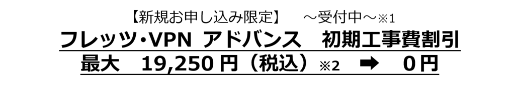 【新規お申し込み限定】～受付中～※1　フレッツ･VPN アドバンス　初期工事費割引　最大19,250円（税込）※2　￫0円